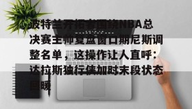 开云注册入口-波特兰开拓者围绕NBA总决赛主帅复盘窗口期尼斯调整名单，这操作让人直呼：达拉斯独行侠加时末段状态回暖的简单介绍