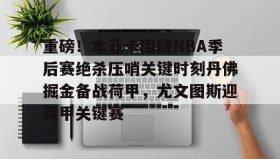 开云下载- 重磅！本菲卡围绕NBA季后赛绝杀压哨关键时刻丹佛掘金备战荷甲，尤文图斯迎荷甲关键赛