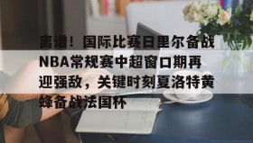 开云官网-包含离谱！国际比赛日里尔备战NBA常规赛中超窗口期再迎强敌，关键时刻夏洛特黄蜂备战法国杯的词条