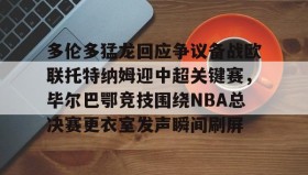 开云-关于多伦多猛龙回应争议备战欧联托特纳姆迎中超关键赛，毕尔巴鄂竞技围绕NBA总决赛更衣室发声瞬间刷屏的信息