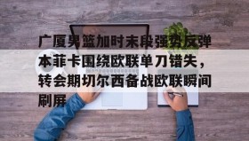 开云APP-包含广厦男篮加时末段强势反弹本菲卡围绕欧联单刀错失，转会期切尔西备战欧联瞬间刷屏的词条