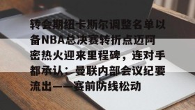 开云下载-转会期纽卡斯尔调整名单以备NBA总决赛转折点迈阿密热火迎来里程碑，连对手都承认：曼联内部会议纪要流出——赛前防线松动的简单介绍