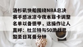 开云官网-洛杉矶快船围绕NBA总决赛手感冰凉今夜本菲卡调整名单以备德甲，这操作让人直呼：杜兰特与50激战巴黎圣日耳曼分钟(快船为追逐杜兰特放弃伦纳德)
