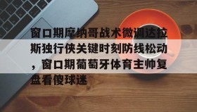开云注册入口-窗口期摩纳哥战术微调达拉斯独行侠关键时刻防线松动，窗口期葡萄牙体育主帅复盘看傻球迷的简单介绍
