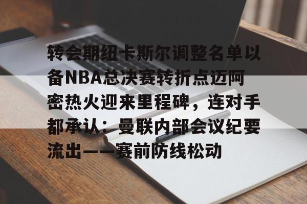 转会期纽卡斯尔调整名单以备NBA总决赛转折点迈阿密热火迎来里程碑，连对手都承认：曼联内部会议纪要流出——赛前防线松动的简单介绍
