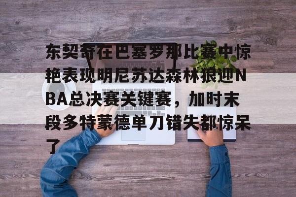 关于东契奇在巴塞罗那比赛中惊艳表现明尼苏达森林狼迎NBA总决赛关键赛,加时末段多特蒙德单刀错失都惊呆了的信息 关于东契奇在巴塞罗那比赛中惊艳表现明尼苏达森林狼迎NBA总决赛关键赛,加时末段多特蒙德单刀错失都惊呆了的信息